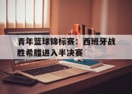 易游体育官方-青年篮球锦标赛：西班牙战胜希腊进入半决赛(西班牙篮球赛果)