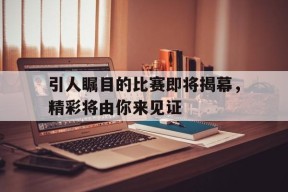 易游体育公司-引人瞩目的比赛即将揭幕，精彩将由你来见证(引人瞩目的比赛即将揭幕,精彩将由你来见证英语)
