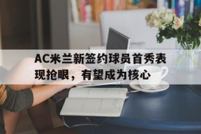 易游体育公司-包含AC米兰新签约球员首秀表现抢眼，有望成为核心的词条