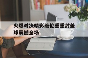 易游体育官方-火爆对决精彩绝伦重重封盖球震撼全场的简单介绍