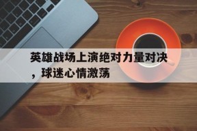 易游体育-英雄战场上演绝对力量对决，球迷心情激荡(绝对力量战胜一切技巧)