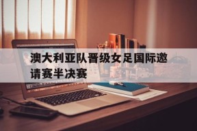 易游体育中心-澳大利亚队晋级女足国际邀请赛半决赛