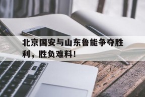 易游体育-关于北京国安与山东鲁能争夺胜利，胜负难料！的信息