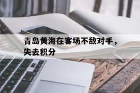 易游体育官网-青岛黄海在客场不敌对手，失去积分(青岛黄海阵容)